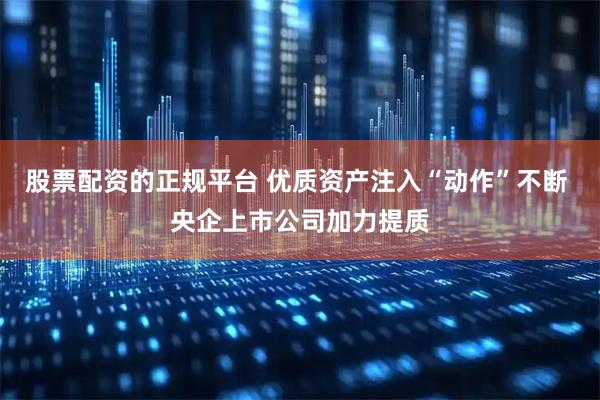 股票配资的正规平台 优质资产注入“动作”不断 央企上市公司加力提质