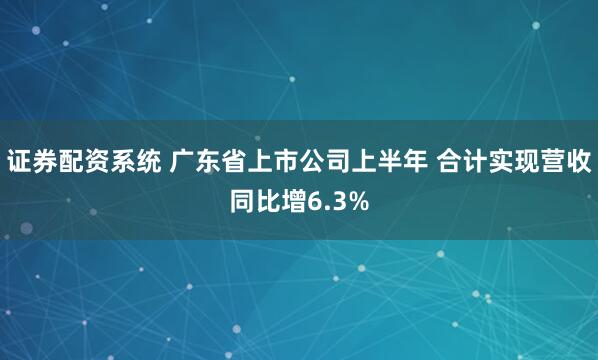 证券配资系统 广东省上市公司上半年 合计实现营收同比增6.3%
