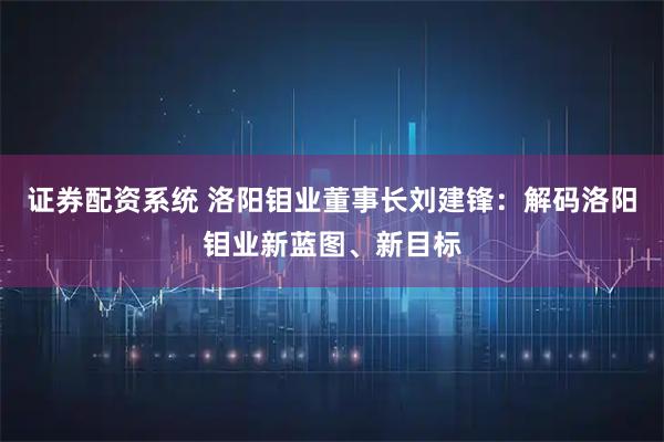 证券配资系统 洛阳钼业董事长刘建锋：解码洛阳钼业新蓝图、新目标